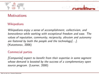 Mark van der Loo | Statistics Netherlands
Motivations
Wikipedians
Wikipedians enjoy a sense of accomplishment, collectivism, and
benevolence while working with exceptional freedom and ease. The
values of reputation, community, reciprocity, altruism and autonomy
are fostered by both the people and the technology[. . .].
(Kutzetsnov, 2006)
Commecial parties
[Companies] expect to beneﬁt from their expertise in some segment
whose demand is boosted by the success of a complementary open
source program. (Learner, 2000)
 