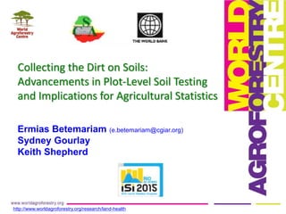 Collecting the Dirt on Soils:
Advancements in Plot-Level Soil Testing
and Implications for Agricultural Statistics
http://www.worldagroforestry.org/research/land-health
Ermias Betemariam (e.betemariam@cgiar.org)
Sydney Gourlay
Keith Shepherd
 