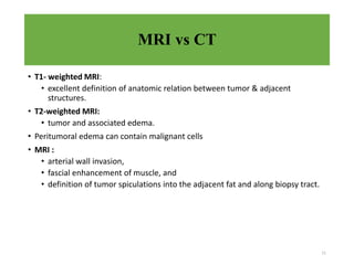 MRI vs CT
• T1- weighted MRI:
• excellent definition of anatomic relation between tumor & adjacent
structures.
• T2-weighted MRI:
• tumor and associated edema.
• Peritumoral edema can contain malignant cells
• MRI :
• arterial wall invasion,
• fascial enhancement of muscle, and
• definition of tumor spiculations into the adjacent fat and along biopsy tract.
11
 