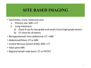 SITE BASED IMAGING
• Extremities, trunk, head and neck:
1. Primary site: MRI > CT
2. Lung metastasis:
a) Chest X-ray for low-grade and small (<5cm) high-grade lesions
b) CT chest for all others
• Retroperitoneal/ Intra-abdominal: CT > MRI
• Abdominal/Pelvic: CT or MRI
• Central Nervous System (CNS): MRI > CT
• Total spine MRI
• Regional lymph node basin: CT or PET/CT
12
 