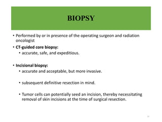 BIOPSY
• Performed by or in presence of the operating surgeon and radiation
oncologist
• CT-guided core biopsy:
• accurate, safe, and expeditious.
• Incisional biopsy:
• accurate and acceptable, but more invasive.
• subsequent definitive resection in mind.
• Tumor cells can potentially seed an incision, thereby necessitating
removal of skin incisions at the time of surgical resection.
13
 