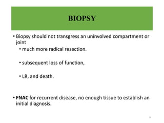 BIOPSY
• Biopsy should not transgress an uninvolved compartment or
joint
• much more radical resection.
• subsequent loss of function,
• LR, and death.
• FNAC for recurrent disease, no enough tissue to establish an
initial diagnosis.
14
 