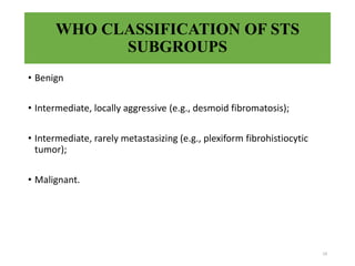 WHO CLASSIFICATION OF STS
SUBGROUPS
• Benign
• Intermediate, locally aggressive (e.g., desmoid fibromatosis);
• Intermediate, rarely metastasizing (e.g., plexiform fibrohistiocytic
tumor);
• Malignant.
19
 
