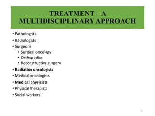 TREATMENT – A
MULTIDISCIPLINARY APPROACH
• Pathologists
• Radiologists
• Surgeons
• Surgical oncology
• Orthopedics
• Reconstructive surgery
• Radiation oncologists
• Medical oncologists
• Medical physicists
• Physical therapists
• Social workers.
33
 