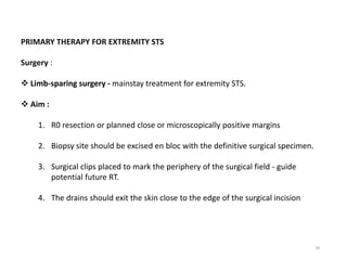 39
PRIMARY THERAPY FOR EXTREMITY STS
Surgery :
 Limb-sparing surgery - mainstay treatment for extremity STS.
 Aim :
1. R0 resection or planned close or microscopically positive margins
2. Biopsy site should be excised en bloc with the definitive surgical specimen.
3. Surgical clips placed to mark the periphery of the surgical field - guide
potential future RT.
4. The drains should exit the skin close to the edge of the surgical incision
 