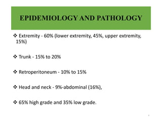 EPIDEMIOLOGYAND PATHOLOGY
 Extremity - 60% (lower extremity, 45%, upper extremity,
15%)
 Trunk - 15% to 20%
 Retroperitoneum - 10% to 15%
 Head and neck - 9%-abdominal (16%),
 65% high grade and 35% low grade.
4
 
