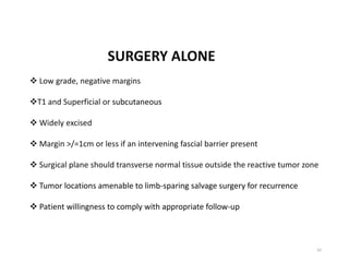 SURGERY ALONE
 Low grade, negative margins
T1 and Superficial or subcutaneous
 Widely excised
 Margin >/=1cm or less if an intervening fascial barrier present
 Surgical plane should transverse normal tissue outside the reactive tumor zone
 Tumor locations amenable to limb-sparing salvage surgery for recurrence
 Patient willingness to comply with appropriate follow-up
42
 