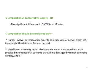 43
 Amputation vs Conservative surgery + RT
No significant difference in OS/DFS and LR rates
 Amputation should be considered only –
 tumor involves several compartments or invades major nerves (thigh STS
involving both sciatic and femoral nerves).
 distal lower extremity lesion - below-knee amputation prosthesis may
provide better functional outcome than a limb damaged by tumor, extensive
surgery, and RT
 