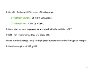 44
 Benefit of adjuvant RT in terms of local control:
Trial from MSKCC - CS + BRT vs CS alone.
Trial from NCI - CS vs CS + EBRT.
 Both trials showed improved local control with the addition of RT
 BRT - not recommended for low-grade STS.
 BRT as monotherapy - only for high-grade tumors resected with negative margins.
 Positive margins – EBRT + BRT
 