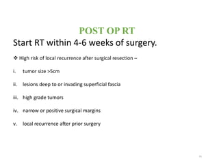 POST OP RT
Start RT within 4-6 weeks of surgery.
 High risk of local recurrence after surgical resection –
i. tumor size >5cm
ii. lesions deep to or invading superficial fascia
iii. high grade tumors
iv. narrow or positive surgical margins
v. local recurrence after prior surgery
45
 