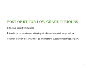 POST OP RT FOR LOW GRADE TUMOURS
 Positive resection margins
 Locally recurrent disease following initial treatment with surgery alone
 Tumor location that would not be amenable to subsequent salvage surgery.
46
 