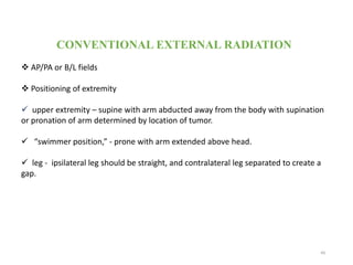 CONVENTIONAL EXTERNAL RADIATION
 AP/PA or B/L fields
 Positioning of extremity
 upper extremity – supine with arm abducted away from the body with supination
or pronation of arm determined by location of tumor.
 “swimmer position,” - prone with arm extended above head.
 leg - ipsilateral leg should be straight, and contralateral leg separated to create a
gap.
49
 