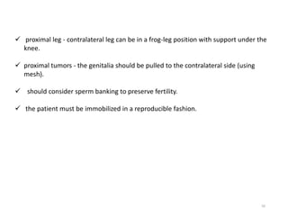 50
 proximal leg - contralateral leg can be in a frog-leg position with support under the
knee.
 proximal tumors - the genitalia should be pulled to the contralateral side (using
mesh).
 should consider sperm banking to preserve fertility.
 the patient must be immobilized in a reproducible fashion.
 