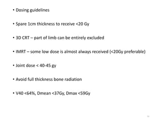 • Dosing guidelines
• Spare 1cm thickness to receive <20 Gy
• 3D CRT – part of limb can be entirely excluded
• IMRT – some low dose is almost always received (<20Gy preferable)
• Joint dose < 40-45 gy
• Avoid full thickness bone radiation
• V40 <64%, Dmean <37Gy, Dmax <59Gy
53
 