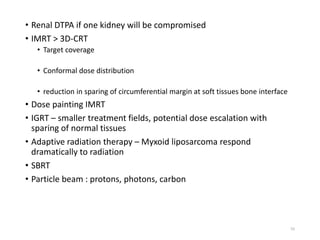 • Renal DTPA if one kidney will be compromised
• IMRT > 3D-CRT
• Target coverage
• Conformal dose distribution
• reduction in sparing of circumferential margin at soft tissues bone interface
• Dose painting IMRT
• IGRT – smaller treatment fields, potential dose escalation with
sparing of normal tissues
• Adaptive radiation therapy – Myxoid liposarcoma respond
dramatically to radiation
• SBRT
• Particle beam : protons, photons, carbon
55
 