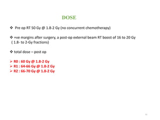 61
DOSE
 Pre op RT 50 Gy @ 1.8-2 Gy (no concurrent chemotherapy)
 +ve margins after surgery, a post-op external beam RT boost of 16 to 20 Gy
( 1.8- to 2-Gy fractions)
 total dose – post op
 R0 : 60 Gy @ 1.8-2 Gy
 R1 : 64-66 Gy @ 1.8-2 Gy
 R2 : 66-70 Gy @ 1.8-2 Gy
 