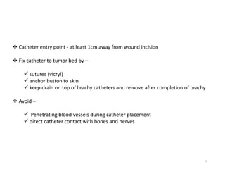 70
 Catheter entry point - at least 1cm away from wound incision
 Fix catheter to tumor bed by –
 sutures (vicryl)
 anchor button to skin
 keep drain on top of brachy catheters and remove after completion of brachy
 Avoid –
 Penetrating blood vessels during catheter placement
 direct catheter contact with bones and nerves
 