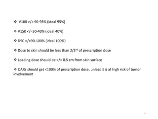 73
 V100 >/= 90-95% (ideal 95%)
 V150 </=50-40% (ideal 40%)
 D90 >/=90-100% (ideal 100%)
 Dose to skin should be less than 2/3rd of prescription dose
 Loading dose should be >/= 0.5 cm from skin surface
 OARs should get <100% of prescription dose, unless it is at high risk of tumor
involvement
 