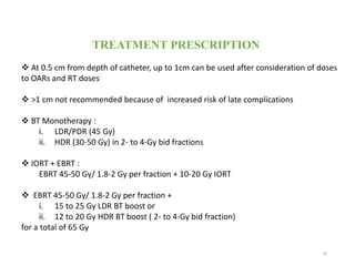 74
TREATMENT PRESCRIPTION
 At 0.5 cm from depth of catheter, up to 1cm can be used after consideration of doses
to OARs and RT doses
 >1 cm not recommended because of increased risk of late complications
 BT Monotherapy :
i. LDR/PDR (45 Gy)
ii. HDR (30-50 Gy) in 2- to 4-Gy bid fractions
 IORT + EBRT :
EBRT 45-50 Gy/ 1.8-2 Gy per fraction + 10-20 Gy IORT
 EBRT 45-50 Gy/ 1.8-2 Gy per fraction +
i. 15 to 25 Gy LDR BT boost or
ii. 12 to 20 Gy HDR BT boost ( 2- to 4-Gy bid fraction)
for a total of 65 Gy
 