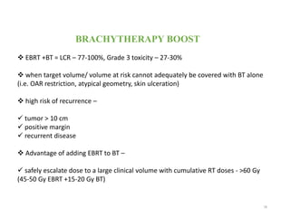 BRACHYTHERAPY BOOST
 EBRT +BT = LCR – 77-100%, Grade 3 toxicity – 27-30%
 when target volume/ volume at risk cannot adequately be covered with BT alone
(i.e. OAR restriction, atypical geometry, skin ulceration)
 high risk of recurrence –
 tumor > 10 cm
 positive margin
 recurrent disease
 Advantage of adding EBRT to BT –
 safely escalate dose to a large clinical volume with cumulative RT doses - >60 Gy
(45-50 Gy EBRT +15-20 Gy BT)
78
 