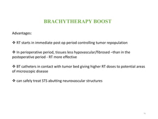 BRACHYTHERAPY BOOST
Advantages:
 RT starts in immediate post op period controlling tumor repopulation
 In perioperative period, tissues less hypovascular/fibrosed –than in the
postoperative period - RT more effective
 BT catheters in contact with tumor bed giving higher RT doses to potential areas
of microscopic disease
 can safely treat STS abutting neurovascular structures
79
 