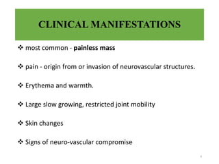 CLINICAL MANIFESTATIONS
 most common - painless mass
 pain - origin from or invasion of neurovascular structures.
 Erythema and warmth.
 Large slow growing, restricted joint mobility
 Skin changes
 Signs of neuro-vascular compromise
8
 