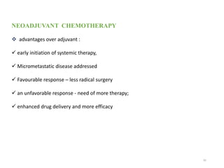 81
NEOADJUVANT CHEMOTHERAPY
 advantages over adjuvant :
 early initiation of systemic therapy,
 Micrometastatic disease addressed
 Favourable response – less radical surgery
 an unfavorable response - need of more therapy;
 enhanced drug delivery and more efficacy
 