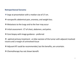 84
Retroperitoneal Sarcoma
 large at presentation with a median size of 17 cm.
 nonspecific abdominal pain, anorexia, and weight loss.
 Metastasis to the lungs and to the liver may occur
 initial assessment : CT of chest, abdomen, and pelvis.
 Core biopsy with image guidance - preferred
 optimal primary treatment - en bloc excision of the tumor with adjacent involved
viscera and a margin of uninvolved tissue
 Adjuvant RT could be recommended, but the benefits, are uncertain.
 Chemotherapy has not shown benefit
 