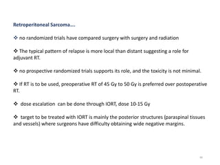 86
Retroperitoneal Sarcoma….
 no randomized trials have compared surgery with surgery and radiation
 The typical pattern of relapse is more local than distant suggesting a role for
adjuvant RT.
 no prospective randomized trials supports its role, and the toxicity is not minimal.
 If RT is to be used, preoperative RT of 45 Gy to 50 Gy is preferred over postoperative
RT.
 dose escalation can be done through IORT, dose 10-15 Gy
 target to be treated with IORT is mainly the posterior structures (paraspinal tissues
and vessels) where surgeons have difficulty obtaining wide negative margins.
 