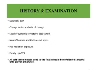 HISTORY & EXAMINATION
• Duration, pain
• Change in size and rate of change
• Local or systemic symptoms associated,
• Neurofibromas and Café-au-lait spots
• H/o radiation exposure
• Family H/o STS
• All soft-tissue masses deep to the fascia should be considered sarcoma
until proven otherwise.
9
 