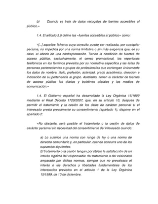 b)       Cuando se trate de datos recogidos de fuentes accesibles al
público.»

       1.4. El artículo 3.j) define las «fuentes accesibles al público» como:

       «[...] aquellos ficheros cuya consulta puede ser realizada, por cualquier
persona, no impedida por una norma limitativa o sin más exigencia que, en su
caso, el abono de una contraprestación. Tienen la condición de fuentes de
acceso público, exclusivamente, el censo promocional, los repertorios
telefónicos en los términos previstos por su normativa específica y las listas de
personas pertenecientes a grupos de profesionales que contengan únicamente
los datos de nombre, titulo, profesión, actividad, grado académico, dirección e
indicación de su pertenencia al grupo. Asimismo, tienen el carácter de fuentes
de acceso público los diarios y boletines oficiales y los medios de
comunicación.»

       1.4. El Gobierno español ha desarrollado la Ley Orgánica 15/1999
mediante el Real Decreto 1720/2007, que, en su artículo 10, después de
permitir el tratamiento y la cesión de los datos de carácter personal si el
interesado presta previamente su consentimiento (apartado 1), dispone en el
apartado 2:

       «No obstante, será posible el tratamiento o la cesión de datos de
carácter personal sin necesidad del consentimiento del interesado cuando:

            a) Lo autorice una norma con rango de ley o una norma de
            derecho comunitario y, en particular, cuando concurra uno de los
            supuestos siguientes:
            El tratamiento o la cesión tengan por objeto la satisfacción de un
            interés legítimo del responsable del tratamiento o del cesionario
            amparado por dichas normas, siempre que no prevalezca el
            interés o los derechos y libertades fundamentales de los
            interesados previstos en el artículo 1 de la Ley Orgánica
            15/1999, de 13 de diciembre.
 