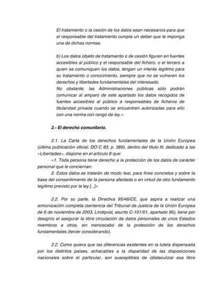 El tratamiento o la cesión de los datos sean necesarios para que
          el responsable del tratamiento cumpla un deber que le imponga
          una de dichas normas.

          b) Los datos objeto de tratamiento o de cesión figuren en fuentes
          accesibles al público y el responsable del fichero, o el tercero a
          quien se comuniquen los datos, tengan un interés legítimo para
          su tratamiento o conocimiento, siempre que no se vulneren los
          derechos y libertades fundamentales del interesado.
          No obstante, las Administraciones públicas sólo podrán
          comunicar al amparo de este apartado los datos recogidos de
          fuentes accesibles al público a responsables de ficheros de
          titularidad privada cuando se encuentren autorizadas para ello
          con una norma con rango de ley.»

       2.- El derecho comunitario.

       2.1. La Carta de los derechos fundamentales de la Unión Europea
(última publicación oficial, DO C 83, p. 389), dentro del título III, dedicado a las
«Libertades», dispone en el artículo 8 que:
       «1. Toda persona tiene derecho a la protección de los datos de carácter
personal que le conciernan.
       2. Estos datos se tratarán de modo leal, para fines concretos y sobre la
base del consentimiento de la persona afectada o en virtud de otro fundamento
legítimo previsto por la ley [...]»

       2.2. Por su parte, la Directiva 95/46/CE, que aspira a realizar una
armonización completa (sentencia del Tribunal de Justicia de la Unión Europea
de 6 de noviembre de 2003, Lindqvist, asunto C-101/01, apartado 96), tiene por
designio el asegurar la libre circulación de datos personales de unos Estados
miembros a otros, sin menoscabo de la protección de los derechos
fundamentales (tercer considerando).

      2.2. Como quiera que las diferencias existentes en la tutela dispensada
por los distintos países, achacables a la disparidad de las disposiciones
nacionales sobre el particular, son susceptibles de obstaculizar esa libre
 