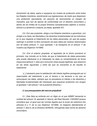 transmisión de datos, aspira a equiparar los niveles de protección entre todos
los Estados miembros, coordinando sus legislaciones, de modo que dispensen
una protección equivalente, sin perjuicio de reconocerles un margen de
maniobra, que han de ejercer de conformidad con el derecho comunitario y
dentro de los límites de la propia Directiva (considerandos séptimo a noveno,
artículo 5 y sentencia Lindqvist, ya citada, apartado 97).

        2.3. Con ese propósito, obliga a los Estados miembros a garantizar, con
arreglo a su texto, las libertades y los derechos fundamentales de los individuos
en lo que respecta al tratamiento de los datos personales, sin que les quepa
restringir ni prohibir la libre circulación de esos datos por motivos relacionados
con tal tutela (artículo 1º, cuyo apartado 1 se transpone en el artículo 1º de
nuestra Ley Orgánica 15/1999).

       2.4. Con el anterior propósito, el legislador de la Unión proclamó el
principio, hoy incluido en la Carta, de que el tratamiento de datos personales
sólo puede efectuarse si el interesado ha dado su consentimiento de forma
inequívoca [artículo 7, letra a)] o concurren otras causas legítimas, que relaciona
en las letras siguientes, y entre las que se encuentra la de resultar el
tratamiento:

        «[...] necesario para la satisfacción del interés legítimo perseguido por el
responsable del tratamiento o por el tercero o los terceros a los que se
comuniquen los datos, siempre que no prevalezca el interés o los derechos y
libertades fundamentales del interesado que requieran protección con arreglo
al apartado 1 del artículo 1 de la presente Directiva.»

       3. Los presupuestos del reenvío prejudicial

        3.1. Esta Sala se enfrenta con un litigio en el que ASNEF demanda la
nulidad del artículo 10, apartado 2, letra b), del Real Decreto 1720/2007 porque
considera que, al igual que las normas legales que le sirven de cobertura (los
artículos 6 y 11 de la Ley Orgánica 15/1999), no traspone debidamente el
artículo 7, letra f), de la Directiva 95/46/CE, infringiendo esta norma de derecho
comunitario.
 