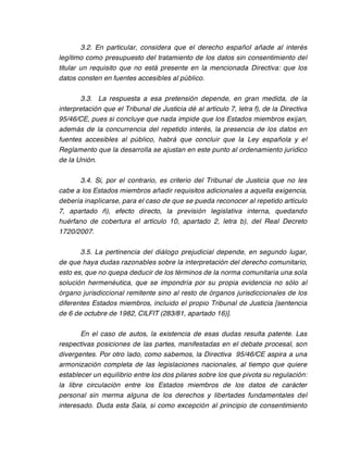 3.2. En particular, considera que el derecho español añade al interés
legítimo como presupuesto del tratamiento de los datos sin consentimiento del
titular un requisito que no está presente en la mencionada Directiva: que los
datos consten en fuentes accesibles al público.

       3.3. La respuesta a esa pretensión depende, en gran medida, de la
interpretación que el Tribunal de Justicia dé al artículo 7, letra f), de la Directiva
95/46/CE, pues si concluye que nada impide que los Estados miembros exijan,
además de la concurrencia del repetido interés, la presencia de los datos en
fuentes accesibles al público, habrá que concluir que la Ley española y el
Reglamento que la desarrolla se ajustan en este punto al ordenamiento jurídico
de la Unión.

      3.4. Si, por el contrario, es criterio del Tribunal de Justicia que no les
cabe a los Estados miembros añadir requisitos adicionales a aquella exigencia,
debería inaplicarse, para el caso de que se pueda reconocer al repetido artículo
7, apartado ñ), efecto directo, la previsión legislativa interna, quedando
huérfano de cobertura el artículo 10, apartado 2, letra b), del Real Decreto
1720/2007.

       3.5. La pertinencia del diálogo prejudicial depende, en segundo lugar,
de que haya dudas razonables sobre la interpretación del derecho comunitario,
esto es, que no quepa deducir de los términos de la norma comunitaria una sola
solución hermenéutica, que se impondría por su propia evidencia no sólo al
órgano jurisdiccional remitente sino al resto de órganos jurisdiccionales de los
diferentes Estados miembros, incluido el propio Tribunal de Justicia [sentencia
de 6 de octubre de 1982, CILFIT (283/81, apartado 16)].

        En el caso de autos, la existencia de esas dudas resulta patente. Las
respectivas posiciones de las partes, manifestadas en el debate procesal, son
divergentes. Por otro lado, como sabemos, la Directiva 95/46/CE aspira a una
armonización completa de las legislaciones nacionales, al tiempo que quiere
establecer un equilibrio entre los dos pilares sobre los que pivota su regulación:
la libre circulación entre los Estados miembros de los datos de carácter
personal sin merma alguna de los derechos y libertades fundamentales del
interesado. Duda esta Sala, si como excepción al principio de consentimiento
 
