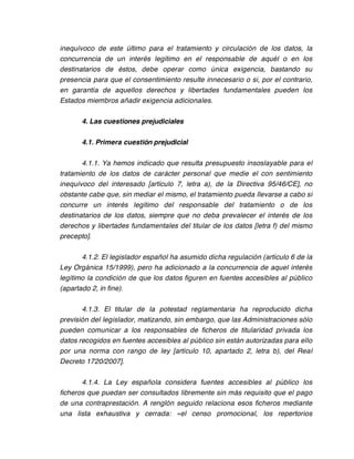 inequívoco de este último para el tratamiento y circulación de los datos, la
concurrencia de un interés legítimo en el responsable de aquél o en los
destinatarios de éstos, debe operar como única exigencia, bastando su
presencia para que el consentimiento resulte innecesario o si, por el contrario,
en garantía de aquellos derechos y libertades fundamentales pueden los
Estados miembros añadir exigencia adicionales.

       4. Las cuestiones prejudiciales

       4.1. Primera cuestión prejudicial

       4.1.1. Ya hemos indicado que resulta presupuesto insoslayable para el
tratamiento de los datos de carácter personal que medie el con sentimiento
inequívoco del interesado [artículo 7, letra a), de la Directiva 95/46/CE], no
obstante cabe que, sin mediar el mismo, el tratamiento pueda llevarse a cabo si
concurre un interés legítimo del responsable del tratamiento o de los
destinatarios de los datos, siempre que no deba prevalecer el interés de los
derechos y libertades fundamentales del titular de los datos [letra f) del mismo
precepto].

       4.1.2. El legislador español ha asumido dicha regulación (artículo 6 de la
Ley Orgánica 15/1999), pero ha adicionado a la concurrencia de aquel interés
legítimo la condición de que los datos figuren en fuentes accesibles al público
(apartado 2, in fine).

       4.1.3. El titular de la potestad reglamentaria ha reproducido dicha
previsión del legislador, matizando, sin embargo, que las Administraciones sólo
pueden comunicar a los responsables de ficheros de titularidad privada los
datos recogidos en fuentes accesibles al público sin están autorizadas para ello
por una norma con rango de ley [artículo 10, apartado 2, letra b), del Real
Decreto 1720/2007].

       4.1.4. La Ley española considera fuentes accesibles al público los
ficheros que puedan ser consultados libremente sin más requisito que el pago
de una contraprestación. A renglón seguido relaciona esos ficheros mediante
una lista exhaustiva y cerrada: «el censo promocional, los repertorios
 