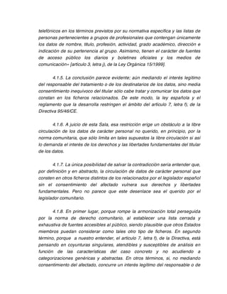 telefónicos en los términos previstos por su normativa específica y las listas de
personas pertenecientes a grupos de profesionales que contengan únicamente
los datos de nombre, titulo, profesión, actividad, grado académico, dirección e
indicación de su pertenencia al grupo. Asimismo, tienen el carácter de fuentes
de acceso público los diarios y boletines oficiales y los medios de
comunicación» [artículo 3, letra j), de la Ley Orgánica 15/1999].

        4.1.5. La conclusión parece evidente; aún mediando el interés legítimo
del responsable del tratamiento o de los destinatarios de los datos, sino media
consentimiento inequívoco del titular sólo cabe tratar y comunicar los datos que
constan en los ficheros relacionados. De este modo, la ley española y el
reglamento que la desarrolla restringen el ámbito del artículo 7, letra f), de la
Directiva 95/46/CE.

       4.1.6. A juicio de esta Sala, esa restricción erige un obstáculo a la libre
circulación de los datos de carácter personal no querido, en principio, por la
norma comunitaria, que sólo limita en tales supuestos la libre circulación si así
lo demanda el interés de los derechos y las libertades fundamentales del titular
de los datos.

       4.1.7. La única posibilidad de salvar la contradicción sería entender que,
por definición y en abstracto, la circulación de datos de carácter personal que
consten en otros ficheros distintos de los relacionados por el legislador español
sin el consentimiento del afectado vulnera sus derechos y libertades
fundamentales. Pero no parece que este desenlace sea el querido por el
legislador comunitario.

       4.1.8. En primer lugar, porque rompe la armonización total perseguida
por la norma de derecho comunitario, al establecer una lista cerrada y
exhaustiva de fuentes accesibles al público, siendo plausible que otros Estados
miembros puedan considerar como tales otro tipo de ficheros. En segundo
término, porque a nuestro entender, el artículo 7, letra f), de la Directiva, está
pensando en coyunturas singulares, atendibles y susceptibles de análisis en
función de las características del caso concreto y no acudiendo a
categorizaciones genéricas y abstractas. En otros términos, si, no mediando
consentimiento del afectado, concurre un interés legítimo del responsable o de
 