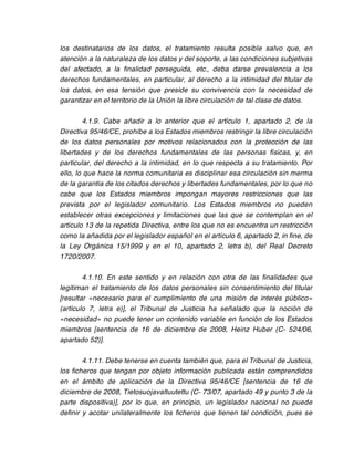 los destinatarios de los datos, el tratamiento resulta posible salvo que, en
atención a la naturaleza de los datos y del soporte, a las condiciones subjetivas
del afectado, a la finalidad perseguida, etc., deba darse prevalencia a los
derechos fundamentales, en particular, al derecho a la intimidad del titular de
los datos, en esa tensión que preside su convivencia con la necesidad de
garantizar en el territorio de la Unión la libre circulación de tal clase de datos.

        4.1.9. Cabe añadir a lo anterior que el artículo 1, apartado 2, de la
Directiva 95/46/CE, prohíbe a los Estados miembros restringir la libre circulación
de los datos personales por motivos relacionados con la protección de las
libertades y de los derechos fundamentales de las personas físicas, y, en
particular, del derecho a la intimidad, en lo que respecta a su tratamiento. Por
ello, lo que hace la norma comunitaria es disciplinar esa circulación sin merma
de la garantía de los citados derechos y libertades fundamentales, por lo que no
cabe que los Estados miembros impongan mayores restricciones que las
prevista por el legislador comunitario. Los Estados miembros no pueden
establecer otras excepciones y limitaciones que las que se contemplan en el
artículo 13 de la repetida Directiva, entre los que no es encuentra un restricción
como la añadida por el legislador español en el artículo 6, apartado 2, in fine, de
la Ley Orgánica 15/1999 y en el 10, apartado 2, letra b), del Real Decreto
1720/2007.

        4.1.10. En este sentido y en relación con otra de las finalidades que
legitiman el tratamiento de los datos personales sin consentimiento del titular
[resultar «necesario para el cumplimiento de una misión de interés público»
(artículo 7, letra e)], el Tribunal de Justicia ha señalado que la noción de
«necesidad» no puede tener un contenido variable en función de los Estados
miembros [sentencia de 16 de diciembre de 2008, Heinz Huber (C- 524/06,
apartado 52)].

        4.1.11. Debe tenerse en cuenta también que, para el Tribunal de Justicia,
los ficheros que tengan por objeto información publicada están comprendidos
en el ámbito de aplicación de la Directiva 95/46/CE [sentencia de 16 de
diciembre de 2008, Tietosuojavaltuutettu (C- 73/07, apartado 49 y punto 3 de la
parte dispositiva)], por lo que, en principio, un legislador nacional no puede
definir y acotar unilateralmente los ficheros que tienen tal condición, pues se
 