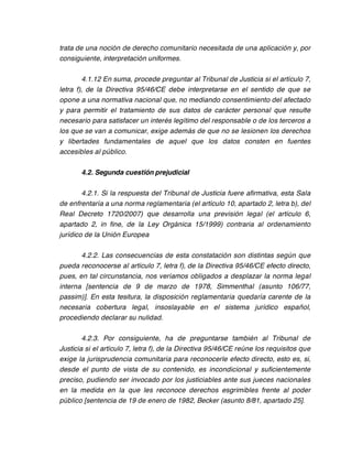 trata de una noción de derecho comunitario necesitada de una aplicación y, por
consiguiente, interpretación uniformes.

         4.1.12 En suma, procede preguntar al Tribunal de Justicia si el artículo 7,
letra f), de la Directiva 95/46/CE debe interpretarse en el sentido de que se
opone a una normativa nacional que, no mediando consentimiento del afectado
y para permitir el tratamiento de sus datos de carácter personal que resulte
necesario para satisfacer un interés legítimo del responsable o de los terceros a
los que se van a comunicar, exige además de que no se lesionen los derechos
y libertades fundamentales de aquel que los datos consten en fuentes
accesibles al público.

       4.2. Segunda cuestión prejudicial

        4.2.1. Si la respuesta del Tribunal de Justicia fuere afirmativa, esta Sala
de enfrentaría a una norma reglamentaria (el artículo 10, apartado 2, letra b), del
Real Decreto 1720/2007) que desarrolla una previsión legal (el artículo 6,
apartado 2, in fine, de la Ley Orgánica 15/1999) contraria al ordenamiento
jurídico de la Unión Europea

       4.2.2. Las consecuencias de esta constatación son distintas según que
pueda reconocerse al artículo 7, letra f), de la Directiva 95/46/CE efecto directo,
pues, en tal circunstancia, nos veríamos obligados a desplazar la norma legal
interna [sentencia de 9 de marzo de 1978, Simmenthal (asunto 106/77,
passim)]. En esta tesitura, la disposición reglamentaria quedaría carente de la
necesaria cobertura legal, insoslayable en el sistema jurídico español,
procediendo declarar su nulidad.

        4.2.3. Por consiguiente, ha de preguntarse también al Tribunal de
Justicia si el artículo 7, letra f), de la Directiva 95/46/CE reúne los requisitos que
exige la jurisprudencia comunitaria para reconocerle efecto directo, esto es, si,
desde el punto de vista de su contenido, es incondicional y suficientemente
preciso, pudiendo ser invocado por los justiciables ante sus jueces nacionales
en la medida en la que les reconoce derechos esgrimibles frente al poder
público [sentencia de 19 de enero de 1982, Becker (asunto 8/81, apartado 25].
 