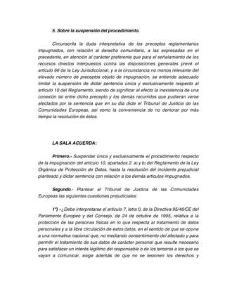 5. Sobre la suspensión del procedimiento.

        Circunscrita la duda interpretativa de los preceptos reglamentarios
impugnados, con relación al derecho comunitario, a las expresadas en el
precedente, en atención al carácter preferente que para el señalamiento de los
recursos directos interpuestos contra las disposiciones generales prevé el
artículo 66 de la Ley Jurisdiccional, y a la circunstancia no menos relevante del
elevado número de preceptos objeto de impugnación, se entiende adecuado
limitar la suspensión de dictar sentencia única y exclusivamente respecto al
artículo 10 del Reglamento, siendo de significar al efecto la inexistencia de una
conexión tal entre dicho precepto y los demás recurridos que pudieran verse
afectados por la sentencia que en su día dicte el Tribunal de Justicia de las
Comunidades Europeas, así como la conveniencia de no demorar por más
tiempo la resolución de éstos.




       LA SALA ACUERDA:

       Primero.- Suspender única y exclusivamente el procedimiento respecto
de la impugnación del artículo 10, apartados 2. a) y b) del Reglamento de la Ley
Orgánica de Protección de Datos, hasta la resolución del incidente prejudicial
planteado y dictar sentencia con relación a los demás artículos impugnados.

      Segundo.- Plantear al Tribunal de Justicia de las Comunidades
Europeas las siguientes cuestiones prejudiciales:

       1ª) «¿Debe interpretarse el artículo 7, letra f), de la Directiva 95/46/CE del
Parlamento Europeo y del Consejo, de 24 de octubre de 1995, relativa a la
protección de las personas físicas en lo que respecta al tratamiento de datos
personales y a la libre circulación de estos datos, en el sentido de que se opone
a una normativa nacional que, no mediando consentimiento del afectado y para
permitir el tratamiento de sus datos de carácter personal que resulte necesario
para satisfacer un interés legítimo del responsable o de los terceros a los que se
vayan a comunicar, exige además de que no se lesionen los derechos y
 