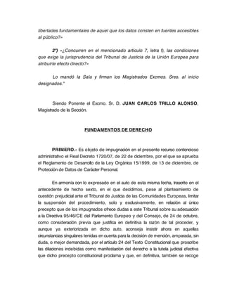 libertades fundamentales de aquel que los datos consten en fuentes accesibles
al público?»

        2º) «¿Concurren en el mencionado artículo 7, letra f), las condiciones
que exige la jurisprudencia del Tribunal de Justicia de la Unión Europea para
atribuirle efecto directo?»

      Lo mandó la Sala y firman los Magistrados Excmos. Sres. al inicio
designados."



       Siendo Ponente el Excmo. Sr. D. JUAN CARLOS TRILLO ALONSO,
Magistrado de la Sección.



                        FUNDAMENTOS DE DERECHO



       PRIMERO.- Es objeto de impugnación en el presente recurso contencioso
administrativo el Real Decreto 1720/07, de 22 de diciembre, por el que se aprueba
el Reglamento de Desarrollo de la Ley Orgánica 15/1999, de 13 de diciembre, de
Protección de Datos de Carácter Personal.

        En armonía con lo expresado en el auto de esta misma fecha, trascrito en el
antecedente de hecho sexto, en el que decidimos, pese al planteamiento de
cuestión prejudicial ante el Tribunal de Justicia de las Comunidades Europeas, limitar
la suspensión del procedimiento, solo y exclusivamente, en relación al único
precepto que de los impugnados ofrece dudas a este Tribunal sobre su adecuación
a la Directiva 95/46/CE del Parlamento Europeo y del Consejo, de 24 de octubre,
como consideración previa que justifica en definitiva la razón de tal proceder, y
aunque ya exteriorizada en dicho auto, aconseja insistir ahora en aquellas
circunstancias singulares tenidas en cuenta para la decisión de mención, amparada, sin
duda, o mejor demandada, por el artículo 24 del Texto Constitucional que proscribe
las dilaciones indebidas como manifestación del derecho a la tutela judicial efectiva
que dicho precepto constitucional proclama y que, en definitiva, también se recoge
 