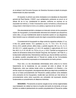 en el artículo 6 del Convenio Europeo de Derechos Humanos al aludir al concepto
indeterminado de plazo razonable.

        Al respecto, lo primero que debe destacarse es la naturaleza de disposición
general del Real Decreto 1720/07, cuyo señalamiento preferente se prevé en el
artículo 66 de la Ley Jurisdiccional en atención, conforme se expresa en su
exposición de motivos, a "evitar innecesarios vacíos normativos y situaciones de
inseguridad o interinidad en torno a la validez y vigencia de las normas".

       Otra circunstancia también a destacar es el elevado número de los preceptos
objeto de impugnación y la incuestionable relevancia de la decisión que adoptemos
sobre ellos, a la que implícitamente alude la recurrente cuando en sus alegaciones
hace mención a que su vulneración puede dar origen a expedientes sancionadores.

         Concretamente la impugnación se dirige contra los siguientes artículos: 5.1.q),
in fine; 8.5, párrafo tercero; 10.2, apartados a) y b); 11; 12.2; 13.4; 18; 21.2.a);
23.2.c); 24.3, párrafo primero, último inciso, y párrafo segundo; 38.1.a) y b), 2 y 3;
39; 40.2; 41.1, párrafo segundo, y 2; 42.2; 44, apartado 3, regla primera; 45.1.b) in
fine; 46.2, 3 y 4; 47; 49; 69.1.b); 70.3.c), d) y e), y 123.2. También se impugna en el
escrito de demanda la rúbrica de la Sección Segunda, del Capítulo I, del Título IV, y
la disposición adicional única. Interesándose además que, tras los trámites oportunos,
se plantee cuestión prejudicial ante el Tribunal de Justicia de las Comunidades
Europeas, en los términos expresados en el antecedente de hecho primero.

       Pues bien, si a las circunstancias referenciadas debe unirse la no menos
trascendente de la inexistencia de una conexión tal entre el artículo 10 del
Reglamento, único que plantea dudas sobre su adaptación a la Directiva, y los
demás objeto de impugnación, circunstancia ésta última que aleja toda posibilidad de
que en un futuro pronunciamiento del Tribunal de Justicia pudieran verse afectados
otros preceptos de los impugnados, resulta claro que demorar por más tiempo el
pronunciamiento sobre éstos supondría una vulneración del expresado derecho
fundamental a un procedimiento sin dilaciones indebidas.

       SEGUNDO.- Previamente al examen singular de las normas reglamentarias
cuya declaración de nulidad se insta en el suplico del escrito de demanda, en la que
también se solicita el planteamiento de cuestión prejudicial ante el Tribunal de Justicia
 
