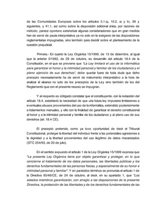 de las Comunidades Europeas sobre los artículos 5.1.q), 10.2. a) y b), 38 y
siguientes, y 41.1, así como sobre la disposición adicional única, por razones de
método, parece oportuno exteriorizar algunas consideraciones que en gran medida
han de servir de pauta interpretativa ya no solo en la exégesis de las disposiciones
reglamentarias impugnadas, sino también para decidir sobre el planteamiento de la
cuestión prejudicial.

        Primera.- En cuanto la Ley Orgánica 15/1999, de 13 de diciembre, al igual
que la anterior 5/1992, de 29 de octubre, es desarrollo del artículo 18.4 de la
Constitución, en el que se previene que "La Ley limitará el uso de la informática
para garantizar el honor y la intimidad personal y familiar de los ciudadanos y el
pleno ejercicio de sus derechos", debe quedar fuera de toda duda que dicho
precepto necesariamente ha de servir de instrumento interpretativo a la hora de
analizar el alcance no solo de los preceptos de la Ley sino también de los del
Reglamento que con el presente recurso se impugnan.

         Y al respecto es obligado constatar que el constituyente, con la redacción del
artículo 18.4, estableció la necesidad de que una futura ley impusiera limitaciones a
eventuales abusos provenientes del uso de la informática, extendido posteriormente
a tratamientos manuales, y ello con la finalidad de garantizar el derecho constitucional
al honor y a la intimidad personal y familiar de los ciudadanos y al pleno uso de sus
derechos (art. 18.4 CE).

        El precepto pretende, como ya tuvo oportunidad de decir el Tribunal
Constitucional, proteger la libertad del individuo frente a las potenciales agresiones a
la dignidad y a la libertad provenientes del uso ilegítimo de datos mecanizados
(STC 254/93, de 20 de julio).

        En el sentido expuesto el artículo 1 de la Ley Orgánica 15/1999 expresa que
"La presente Ley Orgánica tiene por objeto garantizar y proteger, en lo que
concierne al tratamiento de los datos personales, las libertades públicas y los
derechos fundamentales de las personas físicas, y especialmente de su honor e
intimidad personal y familiar". Y en parecidos términos se pronuncia el artículo 1 de
la Directiva 95/46/CE, de 24 de octubre, al decir, en su apartado 1, que "Los
estados miembros garantizarán, con arreglo a las disposiciones de la presente
Directiva, la protección de las libertades y de los derechos fundamentales de las
 
