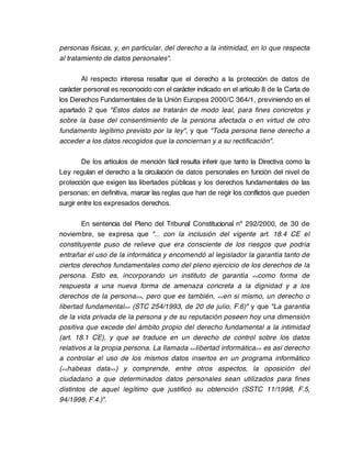 personas físicas, y, en particular, del derecho a la intimidad, en lo que respecta
al tratamiento de datos personales".

        Al respecto interesa resaltar que el derecho a la protección de datos de
carácter personal es reconocido con el carácter indicado en el artículo 8 de la Carta de
los Derechos Fundamentales de la Unión Europea 2000/C 364/1, previniendo en el
apartado 2 que "Estos datos se tratarán de modo leal, para fines concretos y
sobre la base del consentimiento de la persona afectada o en virtud de otro
fundamento legítimo previsto por la ley", y que "Toda persona tiene derecho a
acceder a los datos recogidos que la conciernan y a su rectificación".

        De los artículos de mención fácil resulta inferir que tanto la Directiva como la
Ley regulan el derecho a la circulación de datos personales en función del nivel de
protección que exigen las libertades públicas y los derechos fundamentales de las
personas; en definitiva, marcar las reglas que han de regir los conflictos que pueden
surgir entre los expresados derechos.

        En sentencia del Pleno del Tribunal Constitucional nº 292/2000, de 30 de
noviembre, se expresa que "... con la inclusión del vigente art. 18.4 CE el
constituyente puso de relieve que era consciente de los riesgos que podría
entrañar el uso de la informática y encomendó al legislador la garantía tanto de
ciertos derechos fundamentales como del pleno ejercicio de los derechos de la
persona. Esto es, incorporando un instituto de garantía <<como forma de
respuesta a una nueva forma de amenaza concreta a la dignidad y a los
derechos de la persona>>, pero que es también, <<en si mismo, un derecho o
libertad fundamental>> (STC 254/1993, de 20 de julio, F.6)" y que "La garantía
de la vida privada de la persona y de su reputación poseen hoy una dimensión
positiva que excede del ámbito propio del derecho fundamental a la intimidad
(art. 18.1 CE), y que se traduce en un derecho de control sobre los datos
relativos a la propia persona. La llamada <<libertad informática>> es así derecho
a controlar el uso de los mismos datos insertos en un programa informático
(<<habeas data>>) y comprende, entre otros aspectos, la oposición del
ciudadano a que determinados datos personales sean utilizados para fines
distintos de aquel legítimo que justificó su obtención (SSTC 11/1998, F.5,
94/1998, F.4.)".
 