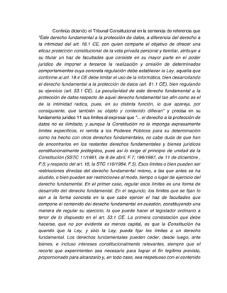 Continúa diciendo el Tribunal Constitucional en la sentencia de referencia que
"Este derecho fundamental a la protección de datos, a diferencia del derecho a
la intimidad del art. 18.1 CE, con quien comparte el objetivo de ofrecer una
eficaz protección constitucional de la vida privada personal y familiar, atribuye a
su titular un haz de facultades que consiste en su mayor parte en el poder
jurídico de imponer a terceros la realización y omisión de determinados
comportamientos cuya concreta regulación debe establecer la Ley, aquella que
conforme al art. 18.4 CE debe limitar el uso de la informática, bien desarrollando
el derecho fundamental a la protección de datos (art. 81.1 CE), bien regulando
su ejercicio (art. 53.1 CE). La peculiaridad de este derecho fundamental a la
protección de datos respecto de aquel derecho fundamental tan afín como es el
de la intimidad radica, pues, en su distinta función, lo que apareja, por
consiguiente, que también su objeto y contenido difieran" y precisa en su
fundamento jurídico 11 sus límites al expresar que "... el derecho a la protección de
datos no es ilimitado, y aunque la Constitución no le imponga expresamente
límites específicos, ni remita a los Poderes Públicos para su determinación
como ha hecho con otros derechos fundamentales, no cabe duda de que han
de encontrarlos en los restantes derechos fundamentales y bienes jurídicos
constitucionalmente protegidos, pues así lo exige el principio de unidad de la
Constitución (SSTC 11/1981, de 8 de abril, F.7; 196/1987, de 11 de diciembre ,
F.6; y respecto del art. 18, la STC 110/1984, F.5). Esos límites o bien pueden ser
restricciones directas del derecho fundamental mismo, a las que antes se ha
aludido, o bien pueden ser restricciones al modo, tiempo o lugar de ejercicio del
derecho fundamental. En el primer caso, regular esos límites es una forma de
desarrollo del derecho fundamental. En el segundo, los límites que se fijan lo
son a la forma concreta en la que cabe ejercer el haz de facultades que
compone el contenido del derecho fundamental en cuestión, constituyendo una
manera de regular su ejercicio, lo que puede hacer el legislador ordinario a
tenor de lo dispuesto en el art. 53.1 CE. La primera constatación que debe
hacerse, que no por evidente es menos capital, es que la Constitución ha
querido que la Ley, y sólo la Ley, pueda fijar los límites a un derecho
fundamental. Los derechos fundamentales pueden ceder, desde luego, ante
bienes, e incluso intereses constitucionalmente relevantes, siempre que el
recorte que experimenten sea necesario para lograr el fin legítimo previsto,
proporcionado para alcanzarlo y, en todo caso, sea respetuoso con el contenido
 