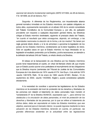 esencial del derecho fundamental restringido (SSTC 57/1994, de 28 de febrero,
F.6; 18/1999, de 22 de febrero, F2).".

         Segunda.- A diferencia de los Reglamentos, con incuestionable alcance
general normativo inmediato en los Estados miembros, con carácter obligatorio en
todos ellos, expresamente reconocido en el artículo 249 de la versión consolidada
del Tratado Constitutivo de la Comunidad Europea y, por ello, de aplicación
prevalente con respecto a cualquiera disposición general interna, las Directivas
obligan al Estado miembro destinatario, siguiendo el precepto citado del Tratado,
"en cuanto el resultado que deba conseguirse, dejando, sin embargo, a las
autoridades nacionales la elección de la forma y de los medios". No tienen por
regla general efecto directo y sí la de armonizar o aproximar la legislación de los
países de los Estados miembros, condicionando así la labor legislativa de éstos.
Solo en aquellos casos en que el Estado miembro no haya introducido en su
legislación el resultado pretendido por la Directiva, podría reconocerse, en atención a
la definición del artículo 249 del Tratado, un efecto directo a la Directiva.

       El retraso en la transposición de una Directiva por los Estados miembros
puede tener trascendencia en cuanto, en virtud del llamado efecto útil, que impide
que un Estado pueda oponer a los particulares el incumplimiento de las obligaciones
que la Directiva impone (sentencias del Tribunal de Justicia de las Comunidades
Europeas de 4 de diciembre de 1974 -asunto 41/74, Van Duyn-, 5 de abril de 1979
-asunto 148/1978, Ratti-, 19 de enero de 1982 -asunto 8/1981, Becker-, 10 de
septiembre de 2002, -asunto 145/2000, Kügler-), puede considerarse aplicable
directamente.

       A la necesidad de coordinar o aproximar las legislaciones de los Estados
miembros en la concreción del nivel de protección de los derechos y libertades de
las personas con relación al tratamiento de datos personales hace mención el
"considerando 8" de la Directiva 95/46/CE, expresando que "... para eliminar los
obstáculos a la circulación de datos personales, el nivel de protección de los
derechos y libertades de las personas, por lo que se refiere al tratamiento de
dichos datos, debe ser equivalente en todos los Estados miembros; que ese
objetivo, esencial para el mercado interior, no puede lograrse mediante la mera
actuación de los Estados miembros, teniendo en cuenta, en particular, las
grandes diferencias existentes en la actualidad entre las legislaciones
 
