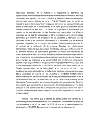 nacionales aplicables en la materia y la necesidad de coordinar las
legislaciones de los Estados miembros para que el flujo transfronterizo de datos
personales sea regulado de forma coherente y de conformidad con el objetivo
del mercado interior definido en el art. 7 A del Tratado; que, por tanto, es
necesario que la Comunidad intervenga para aproximar las legislaciones", para
admitir a continuación en el "considerando 9" un cierto grado de maniobra de los
Estados miembros al decir que "... a causa de la protección equivalente que
resulta de la aproximación de las legislaciones nacionales, los Estados
miembros ya no podrán obstaculizar la libre circulación entre ellos de datos
personales por motivos de protección de los derechos y libertades de las
personas físicas, y, en particular, del derecho a la intimidad; que los Estados
miembros dispondrán de un margen de maniobra del cual podrán servirse, en
el contexto de la aplicación de la presente Directiva, los interlocutores
económicos y sociales; que los Estados miembros podrán, por tanto, precisar en
su derecho nacional las condiciones generales de licitud del tratamiento de
datos; que al actuar así, los Estados miembros procurarán mejorar la protección
que proporciona su legislación en la actualidad; que dentro de los límites de
dicho margen de maniobra y de conformidad con el Derecho comunitario,
podrán surgir disparidades en la aplicación de la presente Directiva, y que ello
podrá tener repercusiones en la circulación de datos tanto en el interior de un
Estado miembro como en la Comunidad", y concluir en el 10, que "... las
legislaciones nacionales relativas al tratamiento de datos personales tienen por
objeto garantizar el respeto de los derechos y libertades fundamentales,
particularmente del derecho al respeto de la vida privada reconocido en el art. 8
del Convenido Europeo para la Protección de los Derechos Humanos y de las
Libertades Fundamentales, así como en los principios generales del Derecho
comunitario; que, por lo tanto, la aproximación de dichas legislaciones no debe
conducir a una disminución de la protección que garantizan sino que, por el
contrario, debe tener por objeto asegurar un alto nivel de protección dentro de
la Comunidad".

        Tercera.- Para afirmar que el alcance del control judicial del ejercicio de la
actividad reglamentaria viene delimitado por una reiterada jurisprudencia de la que es
claro exponente la de 10 de marzo de 2009, dictada en el recurso contencioso
administrativo nº 85/2007. Dice así en su fundamento de derecho segundo:
 