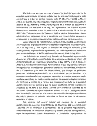 "Planteándose en este recurso el control judicial del ejercicio de la
potestad reglamentaria, conviene señalar que tal actividad reglamentaria está
subordinada a la Ley en sentido material (arts. 97 CE, 51 Ley 30/92 y 23 Ley
50/97), en cuanto no podrán regularse reglamentariamente materias objeto de
reserva de ley, material y formal, y sin perjuicio de la función de desarrollo o
colaboración con respecto a la Ley, los reglamentos no pueden abordar
determinadas materias, como las que indica el citado artículo 23 de la Ley
50/97, de 27 de noviembre, del Gobierno (tipificar delitos, faltas o infracciones
administrativas, establecer penas o sanciones, así como tributos, cánones u
otras cargas o prestaciones personales o patrimoniales de carácter público).
        Desde el punto de vista formal el ejercicio de la potestad reglamentaria
ha de sujetarse al procedimiento de elaboración legalmente establecido (arts.
24 y 25 Ley 50/97), con respeto al principio de jerarquía normativa y de
inderogabilidad singular de los reglamentos, así como la publicidad necesaria
para su efectividad (art. 9.3 CE), según establece el art. 52 de la Ley 30/92.
        Las delimitaciones sustantivas y formales de la potestad reglamentaria
determinan el ámbito del control judicial de su ejercicio, atribuido por el art. 106
de la Constitución, en relación con el art. 26 de la Ley 50/97 y el art. 1 de la Ley
29/98 a la Jurisdicción Contencioso Administrativa, lo que se plasma en el juicio
de legalidad de la disposición general en atención a las referidas previsiones
de la Constitución y el resto del ordenamiento, que incluye los principios
generales del Derecho (interdicción de la arbitrariedad, proporcionalidad,...), y
que conforman las referidas exigencias sustantivas y formales a las que ha de
sujetarse, cumplidas las cuales, queda a salvo y ha respetarse la determinación
del contenido y sentido de la norma, que corresponde al titular de la potestad
reglamentaria que se ejercita y que no puede sustituirse por las valoraciones
subjetivas de la parte o del propio Tribunal que controla la legalidad de la
actuación, como resulta expresamente del artículo 71.2 de la Ley reguladora de
esta Jurisdicción, que aun en el supuesto de anulación de un precepto de una
disposición general no permite determinar la forma en que ha de quedar
redactado el mismo.
        Este alcance del control judicial del ejercicio de la potestad
reglamentaria se recoge en la sentencia de 28 de junio de 2004, según la cual:
<<además de la titularidad o competencia de la potestad reglamentaria,

tradicionalmente se consideran exigencias y límites formales del reglamento,
cuyo incumplimiento puede fundamentar la pretensión impugnatoria: la
 