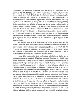 observancia de la jerarquía normativa, tanto respecto a la Constitución y a la
Ley (arts. 9.3, 97 y 103 CE), como interna respecto de los propios Reglamentos,
según resulta del artículo 23 de la Ley del Gobierno; la inderogabilidad singular
de los reglamentos (art. 52.2 de la Ley 30/1992; LRJ y PAC, en adelante); y el
procedimiento de elaboración de reglamentos, previsto en el artículo 105 CE y
regulado en el artículo 24 de la Ley 50/97. Y se entiende que son exigencias y
límites materiales, que afectan al contenido de la norma reglamentaria, la
reserva de ley, material y formal, y el respeto a los principios generales del
Derecho. Pues, como establece el artículo 103 CE, la Administración está
sometida a la Ley y al Derecho; un Derecho que no se reduce al expresado en
la Ley sino que comprende dichos Principios en su doble función legitimadora y
de integración del ordenamiento jurídico, como principios técnicos y objetivos
que expresan las ideas básicas de la comunidad y que inspiran dicho
ordenamiento.
        En nuestra más reciente jurisprudencia se ha acogido también, de
manera concreta, como límite de la potestad reglamentaria la interdicción de la
arbitrariedad, establecida para todos los poderes públicos en el artículo 9.3 CE.
Principio que supone la necesidad de que el contenido de la norma no sea
incongruente o contradictorio con la realidad que se pretende regular, ni con la
"naturaleza de las cosas" o la esencia de las instituciones.
        Ahora bien, respetadas tales exigencias, el Gobierno, titular de la
potestad reglamentaria (art. 97 CE y 23 de la Ley del Gobierno, Ley 50/1997, de
27 de noviembre), puede utilizar las diversas opciones legítimas que permite la
discrecionalidad que es inherente a dicha potestad. O, dicho en otros términos,
nuestro control jurisdiccional, en el extremo que se analiza, se extiende a la
constatación de la existencia de la necesaria coherencia entre la regulación
reglamentaria y la realidad sobre la que se proyecta, pero no alcanza a valorar,
como no sea desde el parámetro del Derecho, los distintos intereses que
subyacen en el conflicto que aquélla trata de ordenar, careciendo este Tribunal
de un poder de sustitución con respecto a la ponderación efectuada por el
Gobierno. Y ni siquiera procede declarar la invalidez de la norma por razón de
la preferencia que de aquellos intereses refleje la disposición reglamentaria,
como no suponga una infracción del ordenamiento jurídico, aunque sea
entendido en el sentido institucional con que es concebido tradicionalmente en
el ámbito de esta jurisdicción (arts. 83 de la Ley de la Jurisdicción de 1956, y 70
y 71 de la Ley de 1998), y que se corresponde con el sentido del citado artículo
 