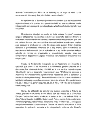 9 de la Constitución (Cfr. SSTS 26 de febrero y 17 de mayo de 1999, 13 de
noviembre, 29 de mayo y 9 de julio de 2001, entre otras)>>."

       En aplicación de la doctrina expuesta debe admitirse que las disposiciones
reglamentarias no solo pueden sino que deben incidir en todo aquello que resulte
indispensable para asegurar la correcta aplicación y la plena efectividad de la ley que
desarrollan.

        El reglamento ejecutivo no puede, sin duda, instaurar "ex novo" o agravar
cargas y obligaciones no previstas en la ley que desarrolla, debiendo limitarse a
establecer, sin ampliar el ámbito de la ley, aquellas normas indispensables que, bien
por motivos técnicos, bien para optimizar el cumplimiento de aquella, sean precisas
para asegurar la efectividad de esta. En ningún caso pueden limitar derechos,
facultades o posibilidades contenidas en la Ley misma, pero su naturaleza de
complemento indispensable para la aplicación de la ley habilita para que incluyan
además de normas de organización y procedimiento, aquellas otras que
complementen disposiciones vagas o imprecisas o enunciadas en la ley solo a nivel
de principios.

         Cuarta.- El Reglamento impugnado es un Reglamento de desarrollo o
ejecución que viene a dar respuesta a la habilitación genérica prevista en la
disposición final primera de la Ley 15/1999, en la que se dice, bajo el epígrafe
"Habilitación para el desarrollo reglamentario", que "El Gobierno aprobará o
modificará las disposiciones reglamentarias necesarias para la aplicación y
desarrollo de la presente Ley". Pero también responde a concretas remisiones o
habilitaciones legales específicas, como son las de los artículos 4,5, párrafo tercero,
9.3, 20.1, 26.2, 37.2, párrafo segundo, 38, 39.3, 45.7, 48.1 y las de la disposición
transitoria segunda.

         Quinta.- La obligación de someter una cuestión prejudicial al Tribunal de
Justicia, prevista en el párrafo 3º del artículo 234 del Tratado de la Comunidad
Europea "se inscribe", como se dice en la sentencia de 12 de junio de 2008 de
dicho Tribunal (asunto 458/2006, Skatteverker), "en el marco de la colaboración
entre los órganos jurisdiccionales nacionales, en su condición de ... encargados
de aplicar el Derecho comunitario y el Tribunal de Justicia, establecida a fin de
garantizar la aplicación correcta y la interpretación uniforme del Derecho
 