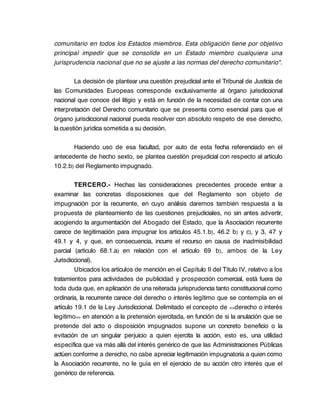 comunitario en todos los Estados miembros. Esta obligación tiene por objetivo
principal impedir que se consolide en un Estado miembro cualquiera una
jurisprudencia nacional que no se ajuste a las normas del derecho comunitario".

        La decisión de plantear una cuestión prejudicial ante el Tribunal de Justicia de
las Comunidades Europeas corresponde exclusivamente al órgano jurisdiccional
nacional que conoce del litigio y está en función de la necesidad de contar con una
interpretación del Derecho comunitario que se presenta como esencial para que el
órgano jurisdiccional nacional pueda resolver con absoluto respeto de ese derecho,
la cuestión jurídica sometida a su decisión.

       Haciendo uso de esa facultad, por auto de esta fecha referenciado en el
antecedente de hecho sexto, se plantea cuestión prejudicial con respecto al artículo
10.2.b) del Reglamento impugnado.

         TERCERO.- Hechas las consideraciones precedentes procede entrar a
examinar las concretas disposiciones que del Reglamento son objeto de
impugnación por la recurrente, en cuyo análisis daremos también respuesta a la
propuesta de planteamiento de las cuestiones prejudiciales, no sin antes advertir,
acogiendo la argumentación del Abogado del Estado, que la Asociación recurrente
carece de legitimación para impugnar los artículos 45.1.b), 46.2 b) y c), y 3, 47 y
49.1 y 4, y que, en consecuencia, incurre el recurso en causa de inadmisibilidad
parcial (artículo 68.1.a) en relación con el artículo 69 b), ambos de la Ley
Jurisdiccional).
         Ubicados los artículos de mención en el Capítulo II del Título IV, relativo a los
tratamientos para actividades de publicidad y prospección comercial, está fuera de
toda duda que, en aplicación de una reiterada jurisprudencia tanto constitucional como
ordinaria, la recurrente carece del derecho o interés legítimo que se contempla en el
artículo 19.1 de la Ley Jurisdiccional. Delimitado el concepto de <<derecho o interés
legítimo>> en atención a la pretensión ejercitada, en función de si la anulación que se
pretende del acto o disposición impugnados supone un concreto beneficio o la
evitación de un singular perjuicio a quien ejercita la acción, esto es, una utilidad
específica que va más allá del interés genérico de que las Administraciones Públicas
actúen conforme a derecho, no cabe apreciar legitimación impugnatoria a quien como
la Asociación recurrente, no le guía en el ejercicio de su acción otro interés que el
genérico de referencia.
 